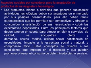 Aspectos sociales por considerar para la aceptación de
productos de mi asignatura tecnológica
• Los productos, bienes o servicios que generan cualesquier
  actividades tecnológicas deben ser aceptados en el mercado
  por sus posibles consumidores, para ello deben reunir
  características que les permitan ser competitivos y ofrecer al
  consumidor la satisfacción de sus necesidades y cubrir las
  expectativas depositadas. Entre los principales factores que
  deben tenerse en cuenta para ofrecer un bien o servicios de
  calidad,         se        encuentran          oferta        y
  demanda, costos, modas, utilidad social, satisfacción de
  necesidades, impacto a la estructura social y natural, y
  compromiso ético. Estos conceptos se refieren a las
  condiciones que imperan en el mercado y que pueden
  promover o frenar el consumo de determinado bien o servicio.
 