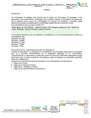 PLANTEL CECyTE
HUICHAPAN
Colegio de Estudios
Científicos y Tecnológicos
Del Estado de Hidalgo
MODULO I-S2: INSTALA CONTROLADORES DEL EQUIPO DE CÓMPUTO Y DISPOSITIVOS
PERIFÉRICOS
PRÁCTICA No: 29
FECHA: 11/MAY-16
EV. No: 2.1
Luis Javier cruz Trejo
2 “J”
INSTITUCION CERTIFICADA:
ISO 9001:2008
FACILITADOR: M.C. MARIO CHAVEZ RAMIREZ
E P E DNC E A
DRIVES
Introducción
Un controlador es software que permite que el equipo se comunique con hardware o con
dispositivos. Sin controladores, el hardware que conecte al equipo no funcionará correctamente.
En la mayoría de los casos, los controladores se incluyen con Windows, o también puede
obtenerlos buscando actualizaciones con Windows Update desde el Panel de control.
Los controladores que se puede instalar son:
Multé tarjeta de Card Reader, Tarjeta de video VGA ,Wireless, tarjeta de LAN, Tarjeta de
Audio, Bluetooth, Chipset, Estrada y salida IO Drivers
Los sistemas operativos que son utilizados en la plataforma y en la computadora para instalar los
controladores son:
Windows 10- 32bit
Windows 10 64bit
Windows 8.1 64bit
Windows 7 64bits
Windows 7 32bit
Pasos para ver los controladores que tiene los dispositivos:
Cuando se descargan o se actualizan los controladores, es importante seleccionar el controlador
que va a funcionar correctamente con el dispositivo específico en su computadora.
Frecuentemente, un dispositivo en particular podría ser hecho por diferentes fabricantes aunque
esté hecho para el mismo modelo de computadora; cada uno requiere un controlador específico
hecho por el fabricante.
Busque el nombre del fabricante del dispositivo en el Administrador de Dispositivos:
1. Haga clic en Iniciar.
2. Haga clic en Panel de Control.
3. Haga clic en Hardware y Sonido
4. Haga clic en Administrador de Dispositivos.
 