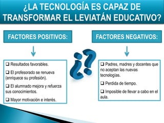 ¿LA TECNOLOGÍA ES CAPAZ DE
TRANSFORMAR EL LEVIATÁN EDUCATIVO?
 FACTORES POSITIVOS:              FACTORES NEGATIVOS:



 Resultados favorables.            Padres, madres y docentes que
                                   no aceptan las nuevas
 El profesorado se renueva
                                   tecnologías.
(enriquece su profesión).
                                    Perdida de tiempo.
 El alumnado mejora y refuerza
sus conocimientos.                  Imposible de llevar a cabo en el
                                   aula.
 Mayor motivación e interés.
 
