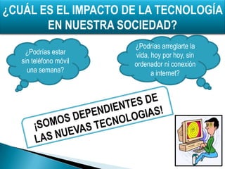 ¿CUÁL ES EL IMPACTO DE LA TECNOLOGÍA
       EN NUESTRA SOCIEDAD?
                        ¿Podrías arreglarte la
    ¿Podrías estar      vida, hoy por hoy, sin
   sin teléfono móvil   ordenador ni conexión
     una semana?              a internet?
 