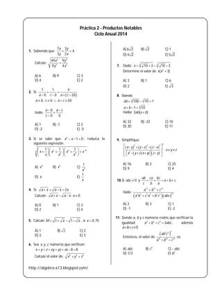 http://algebra-x13.blogspot.com/
Práctica 2 - Productos Notables
Ciclo Anual 2014
1. Sabiendo que:
7 3
4
3 2
x y
y x
 
Calcule:
2 2
2 2
49 9
9 4
x y
y x

A) 6 B) 9 C) 3
D) 4 E) 2
2. Si:
 
1 1 4
2a b c b a c b
 
   
, 2a b c b a c b    
Halle:
a b a c
c b b
 


A) 1 B) -1 C) 2
D) -2 E) 0
3. Si se sabe que 2
1 0x x   , reduzca la
siguiente expresión:
2 4 8
4
2 4
1 1 1
x x x x
x x x
   
      
   
A) 4
x B) 2
x C) 2
1
x
D) x E)
1
x
4. Si: 2a x a x x   
Calcule: ; 0a x a x x   
A) 0 B) 1 C) 3
D) 2 E) 4
5. Calcule 1 1M x x    , si 0,75x 
A) 1 B) 2 C) 2
D) 3 E) 5
6. Sea , ,x y z números que verifican:
8 8x y z xy yz zx      
Calcule el valor de: 2 2 2
x y z 
A)6 2 B) 2 C) 1
D) 4 2 E) 5 2
7. Dado: 3 3
10 3 10 3x    
Determine el valor de 2
( 3)x x 
A) 3 B) 1 C) 6
D) 2 E) 3
8. Siendo
3 3
3
100 10 1
1 10
ab
a b
  
  
Hallar 3 ( )ab a b
A) 33 B) -33 C) 10
D) 30 E) 11
9. Simplifique:
     
   
2
3 3 3
2
;
x y y z z x
x y z
x y z x yz z y
     
   
       
A) 16 B) 3 C) 25
D) 9 E) 4
10.Si 0abc  y
ab ca bc
a b c
c b a
    
Halle:
  
77 77 77
217 7 7 7 7 7
a b c
a b c a b c abc
 
 
A) 2 B) 3 C) 1
D) -1 E) -2
11. Siendo a, b y c números reales que verifican la
igualdad: 3 3 3
3a b c abc   , además
0a b c  
Entonces, el valor de
 
22 3
12 12 12
ab c
a b c 
es:
A) abc B) c3
C)  abc
D) 1/3 E) b2
 