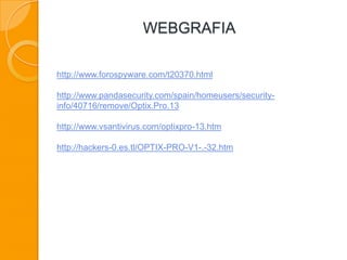 WEBGRAFIA
http://www.forospyware.com/t20370.html
http://www.pandasecurity.com/spain/homeusers/security-
info/40716/remove/Optix.Pro.13
http://www.vsantivirus.com/optixpro-13.htm
http://hackers-0.es.tl/OPTIX-PRO-V1-.-32.htm
 