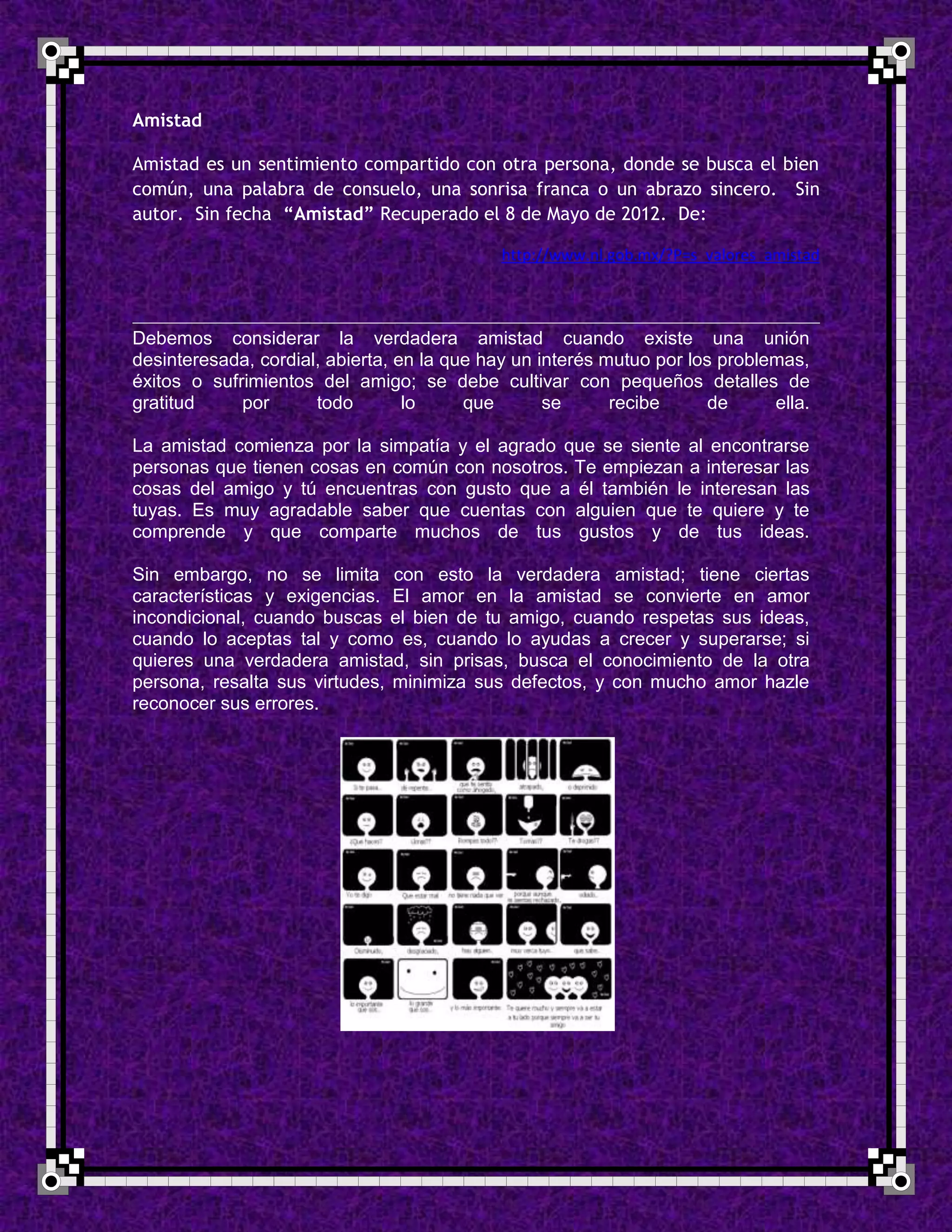 Amistad

Amistad es un sentimiento compartido con otra persona, donde se busca el bien
común, una palabra de consuelo, una sonrisa franca o un abrazo sincero. Sin
autor. Sin fecha “Amistad” Recuperado el 8 de Mayo de 2012. De:

                                             http://www.nl.gob.mx/?P=s_valores_amistad



Debemos considerar la verdadera amistad cuando existe una unión
desinteresada, cordial, abierta, en la que hay un interés mutuo por los problemas,
éxitos o sufrimientos del amigo; se debe cultivar con pequeños detalles de
gratitud     por      todo        lo     que       se      recibe      de     ella.

La amistad comienza por la simpatía y el agrado que se siente al encontrarse
personas que tienen cosas en común con nosotros. Te empiezan a interesar las
cosas del amigo y tú encuentras con gusto que a él también le interesan las
tuyas. Es muy agradable saber que cuentas con alguien que te quiere y te
comprende y que comparte muchos de tus gustos y de tus ideas.

Sin embargo, no se limita con esto la verdadera amistad; tiene ciertas
características y exigencias. El amor en la amistad se convierte en amor
incondicional, cuando buscas el bien de tu amigo, cuando respetas sus ideas,
cuando lo aceptas tal y como es, cuando lo ayudas a crecer y superarse; si
quieres una verdadera amistad, sin prisas, busca el conocimiento de la otra
persona, resalta sus virtudes, minimiza sus defectos, y con mucho amor hazle
reconocer sus errores.
 