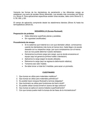 Variando las formas de los identadores de penetración y las diferentes cargas se
establecen una serie de escalas Shore diferentes. Las escalas más conocidas son Shore
A y Shore D. Para aplicaciones específicas existen otras escalas, tales como Shore B, C,
0, 00, 000, y D0.
El campo de aplicación comprende desde los elastómeros blandos (Shore A) hasta los
termoplásticos (Shore D).
DESARROLLO (Dureza Rockwell)
Preparación de probetas
 Debe obtenerse superficies planas y paralelas.
 Sin rugosidad (rectificadas)
Procedimiento de ensayo
 Si no sabemos qué material es o con que identador utilizar, comenzamos
usando los identadores más duros al menos duro, hasta llegar a la escala
deseada con su respectiva carga. (por que si empezamos con el menos
duro se nos puede deformar nuestro identador)
 Generamos la primera carga (pre carga), que es donde enceramos el
equipo (aquí se genera la primera huella o identacion).
 Aplicamos la carga (según la escala utilizada).
 Retiramos la carga (aquí se regresa la deformación elástica).
 Tomamos ese valor medido.
 Se debe tomar un total de 3 medidas, para sacar un promedio.
CUESTINARIO
1. Que dureza se utiliza para materiales metálicos?
2. Que dureza se utiliza para materiales poliméricos?
3. Es posible hacer ensayos Rockwell a laminas delgadas?
4. Que durómetro se utiliza para fundiciones de hierro dúctil?
5. Es posible utilizar dureza brinell en aceros de bajo carbono?
6. Que dureza se aplica en aceros tratados superficialmente?
7. Con que dureza puede medir la dureza de las fases de la microestrutura?
 