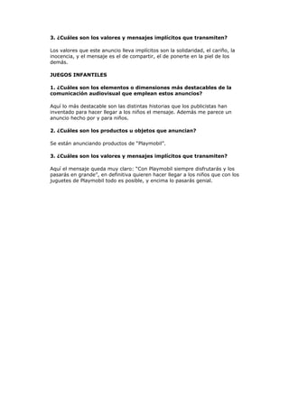 3. ¿Cuáles son los valores y mensajes implícitos que transmiten?

Los valores que este anuncio lleva implícitos son la solidaridad, el cariño, la
inocencia, y el mensaje es el de compartir, el de ponerte en la piel de los
demás.

JUEGOS INFANTILES

1. ¿Cuáles son los elementos o dimensiones más destacables de la
comunicación audiovisual que emplean estos anuncios?

Aquí lo más destacable son las distintas historias que los publicistas han
inventado para hacer llegar a los niños el mensaje. Además me parece un
anuncio hecho por y para niños.

2. ¿Cuáles son los productos u objetos que anuncian?

Se están anunciando productos de “Playmobil”.

3. ¿Cuáles son los valores y mensajes implícitos que transmiten?

Aquí el mensaje queda muy claro: “Con Playmobil siempre disfrutarás y los
pasarás en grande”, en definitiva quieren hacer llegar a los niños que con los
juguetes de Playmobil todo es posible, y encima lo pasarás genial.
 