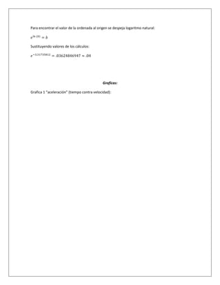 Para encontrar el valor de la ordenada al origen se despeja logaritmo natural:
Sustituyendo valores de los cálculos:
Graficas:
Grafica 1 “aceleración” (tiempo contra velocidad):
 