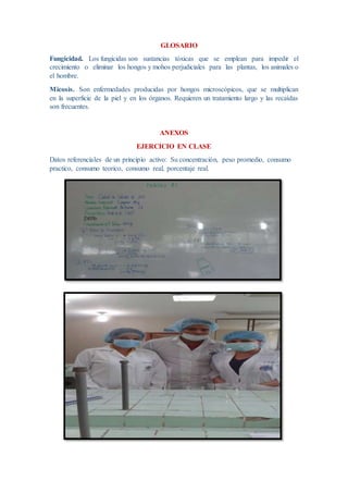 GLOSARIO
Fungicidad. Los fungicidas son sustancias tóxicas que se emplean para impedir el
crecimiento o eliminar los hongos y mohos perjudiciales para las plantas, los animales o
el hombre.
Micosis. Son enfermedades producidas por hongos microscópicos, que se multiplican
en la superficie de la piel y en los órganos. Requieren un tratamiento largo y las recaídas
son frecuentes.
ANEXOS
EJERCICIO EN CLASE
Datos referenciales de un principio activo: Su concentración, peso promedio, consumo
practico, consumo teorico, consumo real, porcentaje real.
 