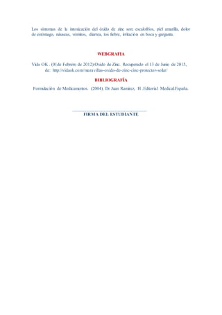 Los síntomas de la intoxicación del óxido de zinc son: escalofríos, piel amarilla, dolor
de estómago, náuseas, vómitos, diarrea, tos fiebre, irritación en boca y garganta.
WEBGRAFIA
Vida OK . (01de Febrero de 2012).Oxido de Zinc. Recuperado el 13 de Junio de 2015,
de: http://vidaok.com/maravillas-oxido-de-zinc-cinc-protector-solar/
BIBLIOGRAFÍA
Formulación de Medicamentos. (2004). Dr Juan Ramirez, H .Editorial Medical.España.
FIRMA DEL ESTUDIANTE
 