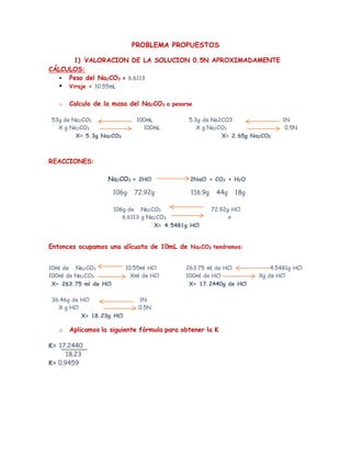 PROBLEMA PROPUESTOS
1) VALORACION DE LA SOLUCION 0.5N APROXIMADAMENTE
CÁLCULOS:
 Peso del Na2CO3 = 6.6113
 Viraje = 10.55mL
o Calculo de la masa del Na2CO3 a pesarse
53g de Na2CO3 100mL
X g Na2CO3 100mL
X= 5.3g Na2CO3
5.3g de Na2CO3 1N
X g Na2CO3 0.5N
X= 2.65g Na2CO3
REACCIONES:
Na2CO3 + 2HCl 2NaCl + CO2 + H2O
106g 72.92g 116.9g 44g 18g
106g de Na2CO3 72.92g HCl
6.6113 g Na2CO3 x
X= 4.5481g HCl
Entonces ocupamos una alícuota de 10mL de Na2CO3 tendremos:
10ml de Na2CO3 10.55ml HCl
100ml de Na2CO3 Xml de HCl
X= 263.75 ml de HCl
263.75 ml de HCl 4.5481g HCl
100ml de HCl Xg de HCl
X= 17.2440g de HCl
36.46g de HCl 1N
X g HCl 0.5N
X= 18.23g HCl
o Aplicamos la siguiente fórmula para obtener la K
K= 17.2440
18.23
K= 0.9459
 