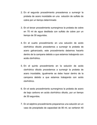 2. En el segundo procedimiento procedemos a sumergir la
probeta de acero inoxidable en una solución de sulfato de
cobre por un tiempo determinado
3. En el tercer procedimiento sumergimos la probeta de cobre
en 70 ml de agua destilada con sulfato de cobre por un
tiempo de 30 segundos.
4. En el cuarto procedimiento en una solución de acido
clorhídrico diluido procedemos a sumergir la probeta de
acero galvanizado, este procedimiento debemos hacerlo
dentro de la campana debido a que estamos trabajando con
acido clorhídrico.
5. En el quinto procedimiento en la solución de acido
clorhídrico diluido procedemos a sumergir la probeta de
acero inoxidable, igualmente se debe hacer dentro de la
campana debido a que estamos trabajando con acido
clorhídrico.
6. En el sexto procedimiento sumergimos la probeta de acero
de bajo carbono en acido clorhídrico diluido, por un tiempo
de 30 segundos.
7. En el séptimo procedimiento preparamos una solución en un
vaso de precipitado de capacidad de 80 ml, se vertieron 40
 
