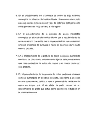 5. En el procedimiento de la probeta de acero de bajo carbono
sumergida en el acido clorhídrico diluido, observamos cómo este
proceso es más lento ya que el valor de potencial del hierro en la
serie galvánica es muy cercano al hidrogeno
6. En el procedimiento de la probeta del acero inoxidable
sumergido en el acido clorhídrico diluido, por el recubrimiento de
acido de cromo que actúa como capa protectora, no se observa
ninguna presencia de burbujas ni nada, es decir no ocurre nada
en esta probeta.
7. En el procedimiento de la probeta de acero inoxidable sumergido
en nitrato de plata como anteriormente dijimos esta probeta tiene
una capa protectora de acido de cromo y no ocurre nada con
esta probeta.
8. En el procedimiento de la probeta de cobre podemos observar
como al sumergirla en el nitrato de plata, este torna a un color
oscuro rápidamente, debido a que el potencial de oxidación de
cobre es mayor que el de plata, la parte oscura es un
recubrimiento de plata que actúa como agente de reducción en
la probeta de cobre.
 