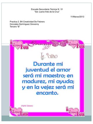 Escuela Secundaria Técnica N 51
                         “Sor Juana Inés de la Cruz”

                                                        11/Marzo/2013

Practica 2. B4 Creatividad De Febrero
Gonzales Domínguez Giovanny
Tercero “B”
 