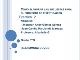 COMO ELABORAR LAS ENCUESTAS PARA
 EL PROYECTO DE INVESTIGACIÓN
Practica: 2
 Nombres:
 - Jhonatan Arley Gómez Gómez
 -Juan Camilo Marulanda Idarraga

 Profesora: Alba Inés G

 Grado: 7°G

 I.E.T.I.SIMONA DUQUE
 