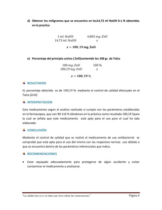 “La calidad esta en ti, no dejes que otros sufran las consecuencias “ Página 4
d) Obtener los miligramos que se encuentra en los14,73 ml NaOH 0.1 N obtenidos
en la practica
1 𝑚𝑙. 𝑁𝑎𝑂𝐻 6,802 𝑚𝑔. 𝑍𝑛𝑂
14,73 𝑚𝑙. 𝑁𝑎𝑂𝐻 𝑥
𝒙 = 𝟏𝟎𝟎, 𝟏𝟗 𝐦𝐠. 𝐙𝐧𝐎
e) Porcentaje del principio activo ( ZnO)contenido los 100 gr. de Talco
100 𝑚𝑔. 𝑍𝑛𝑂 100 %
100,19 𝑚𝑔. 𝑍𝑛𝑂 𝑥
𝒙 = 𝟏𝟎𝟎, 𝟏𝟗 %
RESULTADOS
EL porcentaje obtenido es de 100,19 % mediante el control de calidad efectuado en el
Talco (ZnO)
INTERPRETACION
Este medicamento según el análisis realizado si cumple con los parámetros establecidos
en la farmacopea, que son 90-110 % dándonos en la práctica como resultado 100,19 5para
la cual se señala que este medicamento está apto para el uso para el cual ha sido
elaborado.
CONCLUSIÓN
Mediante el control de calidad que se realizó al medicamento de uso antibacterial se
comprobó que está apto para el uso del mismo con las respectiva normas uso debido a
que se encuentra dentro de los parámetros referenciales que indica.
RECOMENDACIONES
 Estar equipado adecuadamente para protegerse de algún accidente y evitar
contaminar el medicamento a analizarse.
 