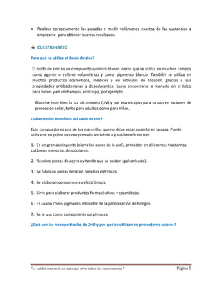 “La calidad esta en ti, no dejes que otros sufran las consecuencias “ Página 5
 Realizar correctamente las pesadas y medir volúmenes exactos de las sustancias a
emplearse para obtener buenos resultados.
CUESTIONARIO
Para qué se utiliza el óxido de zinc?
El óxido de zinc es un compuesto químico blanco inerte que se utiliza en muchos campos
como agente o relleno volumétrico y como pigmento blanco. También se utiliza en
muchos productos cosméticos, médicos y en artículos de tocador, gracias a sus
propiedades antibacterianas y desodorantes. Suele encontrarse a menudo en el talco
para bebés y en el champús anticaspa, por ejemplo.
Absorbe muy bien la luz ultravioleta (UV) y por eso es apto para su uso en lociones de
protección solar, tanto para adultos como para niños.
Cuáles son los Beneficios del óxido de zinc?
Este compuesto es una de las maravillas que no debe estar ausente en la casa. Puede
utilizarse en polvo o como pomada antiséptica y sus beneficios son:
1.- Es un gran astringente (cierra los poros de la piel), protector en diferentes trastornos
cutáneos menores, desodorante.
2.- Recubre piezas de acero evitando que se oxiden (galvanizado).
3.- Se fabrican piezas de latón baterías eléctricas.
4.- Se elaboran componentes electrónicos.
5.- Sirve para elaborar productos farmacéuticos y cosméticos.
6.- Es usado como pigmento inhibidor de la proliferación de hongos.
7.- Se le usa como componente de pinturas.
¿Qué son las nanopartículas de ZnO y por qué se utilizan en protectores solares?
 