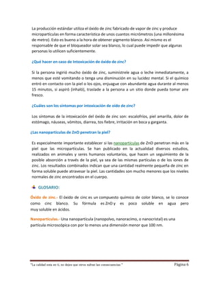 “La calidad esta en ti, no dejes que otros sufran las consecuencias “ Página 6
La producción estándar utiliza el óxido de zinc fabricado de vapor de zinc y produce
micropartículas en forma característica de unos cuantos micrómetros (una millonésima
de metro). Esto es bueno a la hora de obtener pigmento blanco. Asi mismo es el
responsable de que el bloqueador solar sea blanco, lo cual puede impedir que algunas
personas lo utilicen suficientemente.
¿Qué hacer en caso de Intoxicación de óxido de zinc?
Si la persona ingirió mucho óxido de zinc, suminístrele agua o leche inmediatamente, a
menos que esté vomitando o tenga una disminución en su lucidez mental. Si el químico
entró en contacto con la piel o los ojos, enjuague con abundante agua durante al menos
15 minutos, si aspiró (inhaló), traslade a la persona a un sitio donde pueda tomar aire
fresco.
¿Cuáles son los síntomas por intoxicación de oído de zinc?
Los síntomas de la intoxicación del óxido de zinc son: escalofríos, piel amarilla, dolor de
estómago, náuseas, vómitos, diarrea, tos fiebre, irritación en boca y garganta.
¿Las nanopartículas de ZnO penetran la piel?
Es especialmente importante establecer si las nanopartículas de ZnO penetran más en la
piel que las micropartículas. Se han publicado en la actualidad diversos estudios,
realizados en animales y seres humanos voluntarios, que hacen un seguimiento de la
posible absorción a través de la piel, ya sea de las mismas partículas o de los iones de
zinc. Los resultados combinados indican que una cantidad realmente pequeña de zinc en
forma soluble puede atravesar la piel. Las cantidades son mucho menores que los niveles
normales de zinc encontrados en el cuerpo.
GLOSARIO:
Óxido de zinc.- El óxido de cinc es un compuesto químico de color blanco, se lo conoce
como cinc blanco. Su fórmula es ZnO y es poco soluble en agua pero
muy soluble en ácidos.
Nanoparticulas.- Una nanopartícula (nanopolvo, nanoracimo, o nanocristal) es una
partícula microscópica con por lo menos una dimensión menor que 100 nm.
 