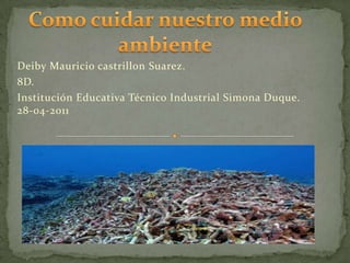 Como cuidar nuestro medio ambiente Deiby Mauricio castrillon Suarez. 8D. Institución Educativa Técnico Industrial Simona Duque.         28-04-2011 