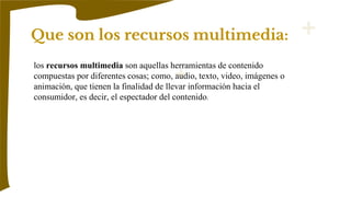 Que son los recursos multimedia:
los recursos multimedia son aquellas herramientas de contenido
compuestas por diferentes cosas; como, audio, texto, video, imágenes o
animación, que tienen la finalidad de llevar información hacia el
consumidor, es decir, el espectador del contenido.
 