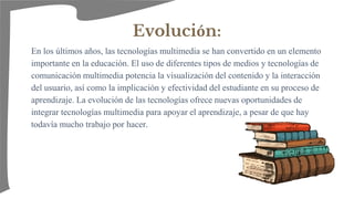 Evolución:
En los últimos años, las tecnologías multimedia se han convertido en un elemento
importante en la educación. El uso de diferentes tipos de medios y tecnologías de
comunicación multimedia potencia la visualización del contenido y la interacción
del usuario, así como la implicación y efectividad del estudiante en su proceso de
aprendizaje. La evolución de las tecnologías ofrece nuevas oportunidades de
integrar tecnologías multimedia para apoyar el aprendizaje, a pesar de que hay
todavía mucho trabajo por hacer.
 