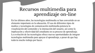 Recursos multimedia para
aprendizaje on-line
En los últimos años, las tecnologías multimedia se han convertido en un
elemento importante en la educación. El uso de diferentes tipos de
medios y tecnologías de comunicación multimedia potencia la
visualización del contenido y la interacción del usuario, así como la
implicación y efectividad del estudiante en su proceso de aprendizaje.
La evolución de las tecnologías ofrece nuevas oportunidades de integrar
tecnologías multimedia para apoyar el aprendizaje, a pesar de que hay
todavía mucho trabajo por hacer.
 