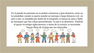 En el pasado las personas no se podían comunicar a gran distancia, como en
la actualidad, cunado se quería mandar un mensaje a larga distancia o de un
país a otro, se mandaba por medio de la telegrafía, se haciaa la carta y había
un mensajero que iba a dejar personalmente la cata a su destinario. También
al querer investigar algún proceso, o tareas de la escuela, se necesitaba
buscar libros de el tema que nos interesaba.
 