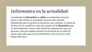 Informática en la actualidad:
Actualmente la informática se utiliza en muchísimas áreas de
nuestra vida: Desde los astronautas hasta las más sencillas
herramientas para la gestión de una pyme o por ejemplo, el control de
las luces de los semáforos, todo ello requiere de la informática para
su funcionamiento. Esta no solo facilita la comunicación entre las
personas, sino que también permite la realización de un sinfín de
tareas, entre ellas, proveer de información a través de sitios web,
blogs, entre otros.
 
