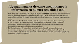 Algunas maneras de como encontramos la
informatica en nuestra actualidad son:
• En la Medicina: Tiene aplicación en todas las áreas de la medicina, como en laboratorios de análisis
clínicos, dispositivos electrónicos para hacer mediciones, PACS (archivos de imágenes), software
de gestión hospitalaria, de manejo de turnos, de historias clínicas, bases de datos de pacientes, entre
otros.
• En la Educación: La informática en la educación significa enseñar a los alumnos a manejar
D.O.S., Windows, procesadores de texto, planillas de cálculo y bases de datos o utilizar la
computadora como herramienta intelectual para resolver problemas. Además adquirimos
información necesaria como docente y como estudiante.
• Las Comunicaciones: Es una reciente tecnología que nos ha dado las herramientas para
comunicarnos mejor y de manera más rápida, además de tener múltiples utilidades y uso de
distintos modos de comunicación. Permite la comunicación oral, escrita y visual, por ejemplo, de
email, chat, videos, voz, imágenes
 