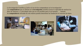 La Investigación Científica:¿Cuál es el uso de las computadoras en la investigación?
Las computadoras que se utilizan en la investigación científica tienen la capacidad de analizar los
datos de maneras y a velocidades tales que no son posibles para el ojo humano. ... Además,
las computadoras utilizadas de esta manera pueden determinar las tendencias en muestras de datos.
 