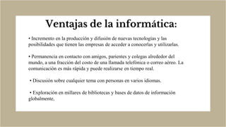 Ventajas de la informática:
• Incremento en la producción y difusión de nuevas tecnologías y las
posibilidades que tienen las empresas de acceder a conocerlas y utilizarlas.
• Permanencia en contacto con amigos, parientes y colegas alrededor del
mundo, a una fracción del costo de una llamada telefónica o correo aéreo. La
comunicación es más rápida y puede realizarse en tiempo real.
• Discusión sobre cualquier tema con personas en varios idiomas.
• Exploración en millares de bibliotecas y bases de datos de información
globalmente,
 