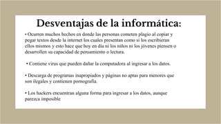 Desventajas de la informática:
• Ocurren muchos hechos en donde las personas cometen plagio al copiar y
pegar textos desde la internet los cuales presentan como si los escribieran
ellos mismos y esto hace que hoy en día ni los niños ni los jóvenes piensen o
desarrollen su capacidad de pensamiento o lectura.
• Contiene virus que pueden dañar la computadora al ingresar a los datos.
• Descarga de programas inapropiados y páginas no aptas para menores que
son ilegales y contienen pornografía.
• Los hackers encuentran alguna forma para ingresar a los datos, aunque
parezca imposible
 