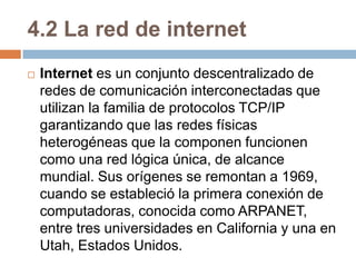 4.2 La red de internetInternet es un conjunto descentralizado de redes de comunicación interconectadas que utilizan la familia de protocolos TCP/IP garantizando que las redes físicas heterogéneas que la componen funcionen como una red lógica única, de alcance mundial. Sus orígenes se remontan a 1969, cuando se estableció la primera conexión de computadoras, conocida como ARPANET, entre tres universidades en California y una en Utah, Estados Unidos.