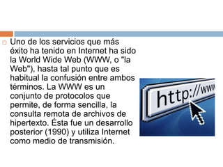 Uno de los servicios que más éxito ha tenido en Internet ha sido la World Wide Web (WWW, o "la Web"), hasta tal punto que es habitual la confusión entre ambos términos. La WWW es un conjunto de protocolos que permite, de forma sencilla, la consulta remota de archivos de hipertexto. Ésta fue un desarrollo posterior (1990) y utiliza Internet como medio de transmisión.