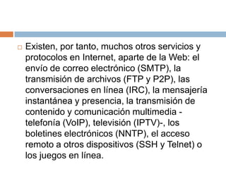 Existen, por tanto, muchos otros servicios y protocolos en Internet, aparte de la Web: el envío de correo electrónico (SMTP), la transmisión de archivos (FTP y P2P), las conversaciones en línea (IRC), la mensajería instantánea y presencia, la transmisión de contenido y comunicación multimedia -telefonía (VoIP), televisión (IPTV)-, los boletines electrónicos (NNTP), el acceso remoto a otros dispositivos (SSH y Telnet) o los juegos en línea. 