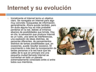 Internet y su evoluciónInicialmente el Internet tenía un objetivo claro. Se navegaba en Internet para algo muy concreto: búsquedas de información, generalmente. Ahora quizás también, pero sin duda alguna hoy es más probable perderse en la red, debido al inmenso abanico de posibilidades que brinda. Hoy en día, la sensación que produce Internet es un ruido, una serie de interferencias, una explosión de ideas distintas, de personas diferentes, de pensamientos distintos de tantas posibilidades que, en ocasiones, puede resultar excesivo. El crecimiento o más bien la incorporación de tantas personas a la red hace que las calles de lo que en principio era una pequeña ciudad llamada Internet se conviertan en todo un planeta extremadamente conectado entre sí entre todos sus miembros.