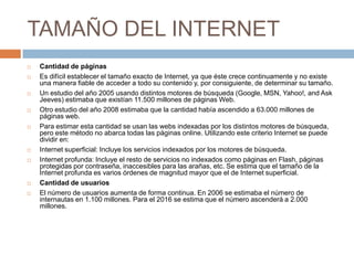 TAMAÑO DEL INTERNETCantidad de páginasEs difícil establecer el tamaño exacto de Internet, ya que éste crece continuamente y no existe una manera fiable de acceder a todo su contenido y, por consiguiente, de determinar su tamaño.Un estudio del año 2005 usando distintos motores de búsqueda (Google, MSN, Yahoo!, and Ask Jeeves) estimaba que existían 11.500 millones de páginas Web.Otro estudio del año 2008 estimaba que la cantidad había ascendido a 63.000 millones de páginas web.Para estimar esta cantidad se usan las webs indexadas por los distintos motores de búsqueda, pero este método no abarca todas las páginas online. Utilizando este criterio Internet se puede dividir en:Internet superficial: Incluye los servicios indexados por los motores de búsqueda.Internet profunda: Incluye el resto de servicios no indexados como páginas en Flash, páginas protegidas por contraseña, inaccesibles para las arañas, etc. Se estima que el tamaño de la Internet profunda es varios órdenes de magnitud mayor que el de Internet superficial.Cantidad de usuariosEl número de usuarios aumenta de forma continua. En 2006 se estimaba el número de internautas en 1.100 millones. Para el 2016 se estima que el número ascenderá a 2.000 millones.