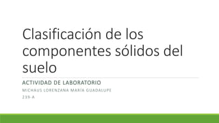 Clasificación de los
componentes sólidos del
suelo
ACTIVIDAD DE LABORATORIO
MICHAUS LORENZANA MARÍA GUADALUPE
239-A
 