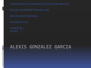 UNIVERSIDAD AUTONOMA DEL ESTADO DE HIDALGO

ESCUELA SUPERIOR TEPEJI DEL RIO

BACHILLERATO GENERAL

INFORMATICA III

SEMESTRE 3
GRUPO 1




ALEXIS GONZALEZ GARCIA
 