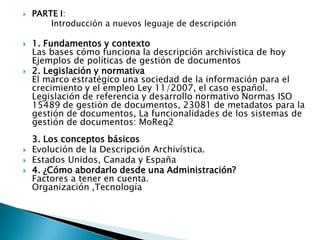PARTE I: 	Introducción a nuevos leguaje de descripción1. Fundamentos y contexto Las bases cómo funciona la descripción archivística de hoy Ejemplos de políticas de gestión de documentos2. Legislación y normativa El marco estratégico una sociedad de la información para el crecimiento y el empleo Ley 11/2007, el caso español. Legislación de referencia y desarrollo normativo Normas ISO 15489 de gestión de documentos, 23081 de metadatos para la gestión de documentos, La funcionalidades de los sistemas de gestión de documentos: MoReq2 3. Los conceptos básicos Evolución de la Descripción Archivística.Estados Unidos, Canada y España4. ¿Cómo abordarlo desde una Administración? Factores a tener en cuenta. Organización ,Tecnología 