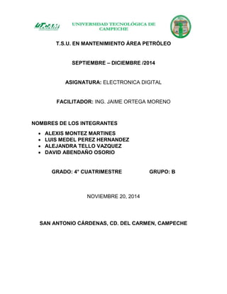 T.S.U. EN MANTENIMIENTO ÁREA PETRÓLEO
SEPTIEMBRE – DICIEMBRE /2014
ASIGNATURA: ELECTRONICA DIGITAL
FACILITADOR: ING. JAIME ORTEGA MORENO
NOMBRES DE LOS INTEGRANTES
 ALEXIS MONTEZ MARTINES
 LUIS MEDEL PEREZ HERNANDEZ
 ALEJANDRA TELLO VAZQUEZ
 DAVID ABENDAÑO OSORIO
GRADO: 4° CUATRIMESTRE GRUPO: B
NOVIEMBRE 20, 2014
SAN ANTONIO CÁRDENAS, CD. DEL CARMEN, CAMPECHE
 