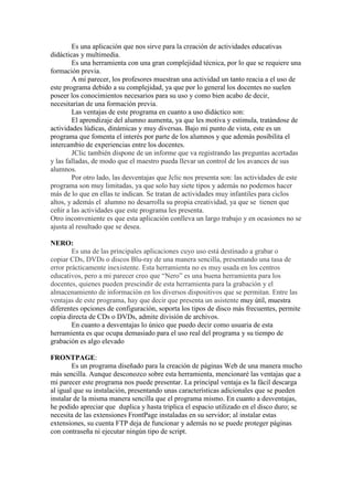 Es una aplicación que nos sirve para la creación de actividades educativas
didácticas y multimedia.
Es una herramienta con una gran complejidad técnica, por lo que se requiere una
formación previa.
A mi parecer, los profesores muestran una actividad un tanto reacia a el uso de
este programa debido a su complejidad, ya que por lo general los docentes no suelen
poseer los conocimientos necesarios para su uso y como bien acabo de decir,
necesitarían de una formación previa.
Las ventajas de este programa en cuanto a uso didáctico son:
El aprendizaje del alumno aumenta, ya que les motiva y estimula, tratándose de
actividades lúdicas, dinámicas y muy diversas. Bajo mi punto de vista, este es un
programa que fomenta el interés por parte de los alumnos y que además posibilita el
intercambio de experiencias entre los docentes.
JClic también dispone de un informe que va registrando las preguntas acertadas
y las falladas, de modo que el maestro pueda llevar un control de los avances de sus
alumnos.
Por otro lado, las desventajas que Jclic nos presenta son: las actividades de este
programa son muy limitadas, ya que solo hay siete tipos y además no podemos hacer
más de lo que en ellas te indican. Se tratan de actividades muy infantiles para ciclos
altos, y además el alumno no desarrolla su propia creatividad, ya que se tienen que
ceñir a las actividades que este programa les presenta.
Otro inconveniente es que esta aplicación conlleva un largo trabajo y en ocasiones no se
ajusta al resultado que se desea.
NERO:
Es una de las principales aplicaciones cuyo uso está destinado a grabar o
copiar CDs, DVDs o discos Blu-ray de una manera sencilla, presentando una tasa de
error prácticamente inexistente. Esta herramienta no es muy usada en los centros
educativos, pero a mi parecer creo que “Nero” es una buena herramienta para los
docentes, quienes pueden prescindir de esta herramienta para la grabación y el
almacenamiento de información en los diversos dispositivos que se permitan. Entre las
ventajas de este programa, hay que decir que presenta un asistente muy útil, muestra
diferentes opciones de configuración, soporta los tipos de disco más frecuentes, permite
copia directa de CDs o DVDs, admite división de archivos.
En cuanto a desventajas lo único que puedo decir como usuaria de esta
herramienta es que ocupa demasiado para el uso real del programa y su tiempo de
grabación es algo elevado
FRONTPAGE:
Es un programa diseñado para la creación de páginas Web de una manera mucho
más sencilla. Aunque desconozco sobre esta herramienta, mencionaré las ventajas que a
mi parecer este programa nos puede presentar. La principal ventaja es la fácil descarga
al igual que su instalación, presentando unas características adicionales que se pueden
instalar de la misma manera sencilla que el programa mismo. En cuanto a desventajas,
he podido apreciar que duplica y hasta triplica el espacio utilizado en el disco duro; se
necesita de las extensiones FrontPage instaladas en su servidor; al instalar estas
extensiones, su cuenta FTP deja de funcionar y además no se puede proteger páginas
con contraseña ni ejecutar ningún tipo de script.

 