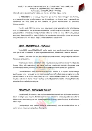 DISEÑO Y DESARROLLO DE RECURSOS TECNOLÓGICOS EDUCATIVOS – PRÁCTICA 2
Profesor: D. JOSÉ FRANCISCO DURÁN MEDINA
Alumno: DIAZ ESCALONA, DAVID /4º CURSO
internet, eso me parece muy favorable, por si se cae la red por alguna avería.
La WEBQUEST si la he visto, y me parece que es muy motivadora para los alumnos,
principalmente porque son ellos quienes van descubriendo a su ritmo el tema y trabajando los
contenidos. He visto como se hace también en grupos favoreciendo las relaciones
interpersonales.
Por otra parte JCLIC me parece buen recurso para crear y complementar actividades y
reforzar conocimientos, me recuerda a CUADERNIA. También muy atractivo a para los alumnos
ya que cambian el lapicero por el puntero del ratón. Lo bueno que tiene este recurso, es que
generosos docentes publican sus actividades y las puedes usar, o te pueden ayudar a tener una
idea para crear cada uno la suya propia para esta temática u otro nivel.

NERO – MOVIEMAKER – PINNACLE:
Tanto NERO como MOVIEMAKER los he usado, y me quedo con el segundo, ya que
creo que es más fácil además de aportar propiedades como poder cortar y mezclar la música.
PINNACLE, estamos con ello ahora mismo ya que es nuestro trabajo de grupo y aún no
he sacado conclusiones.
Pero lo que si tienen en común estos recursos es que podemos realizar montajes de
fotos y vídeos sobre excursiones que hayan realizado los alumnos; también el montaje para
actividades de teatro, pudiendo incluir música de fondo o dar animaciones a la grabación.
También fomenta la creatividad del alumnado y además es un soporte interesante ya
que les gusta verse y oírse, por lo que podemos usarlo como feedback para corregir errores. Yo
particularmente lo he usado para corregir errores a los nadadores que están en competición,
les grabo a todos un día, les valoro y les hago un montaje comentando los errores y finalmente
visualizando un nadador profesional.

FRONTPAGE – DISEÑO WEB ONLINE:
El diseño web, te permite crear una herramienta que puede ser accesible al alumnado
desde el colegio y sus hogares. Donde dejar recursos educativos para que puedan consultar o
descargar en casa. Además de que los padres puedan llevar un seguimiento de las asignaturas
de sus hijos.
También es un buen formato dónde el profesor tenga toda la información de uno o
varios temas, incluso una asignatura al completo.

 