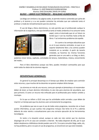 DISEÑO Y DESARROLLO DE RECURSOS TECNOLÓGICOS EDUCATIVOS – PRÁCTICA 2
Profesor: D. JOSÉ FRANCISCO DURÁN MEDINA
Alumno: DIAZ ESCALONA, DAVID /4º CURSO

BLOGS – LIBROS ELECTRÓNICOS – REALIDAD AUMENTADA:
Los blogs son similares a las páginas webs, te permite mostrar contenidos por parte del
profesor y el alumno y a su vez pueden comentar las entradas que van subiendo tanto el
profesor a modo de retroalimentación para los alumnos.
El uso de blogs y libros electrónicos, no solo permite que el profesorado vuelque la
información de la asignatura, sino que beneficia tanto al medio ambiente al no consumir tanto
papel, como al alumnado que en un futuro no
tendrá que ir con las mochilas hasta arriba de
libros. Y así evitaremos problemas de espalda.
En cuanto a las ventajas educativas que
es en lo que estamos centrados; es que es un
soporte totalmente libre y los centros pueden
instalarlo en su servidor. A partir de tenerlo
instalado, ya hacemos las mismas funciones
generales que en una web o un blog, es decir,
podemos incluir temas, capítulos, actividades de lectura, matemáticas, música, conocimiento
del medio…
Pero el libro electrónico aunque sea libre, puedes introducir contraseñas para que
estén todos los datos de los alumnos seguros.

DESVENTAJAS GENERALES:
En general la principal desventaja es el tiempo que debes de emplear para controlar
estos recursos, y que muchos de los docentes no quieren emplear dicho tiempo.
Los alumnos en más de una recurso, como por ejemplo el photoshop o el moviemaker
deben de tener un buen dominio informático; lo veo más para alumnos de secundaria, que
para primaria. O como un recurso más enfocado para el profesorado para realizar carteles y
montajes.
En lo que se refiere a JCLIC creo que las actividades están cerradas y que deben de
imprimir un tiempo para que los alumnos usen correctamente los programas.
Un problema que veo es que el uso de todos estos programas, necesitan de un buen
puesto informático, ya que cuantos más programas incluyas más lento irá el Pc y además
deberás de estar atento a actualizaciones para una correcta ejecución de las herramientas
tecnológicas.
En tanto a la situación actual, aunque es cada vez más común que los alumnos
dispongan de un Pc en casa con conexión a internet. No todos disponen de ello, por lo que
deben desplazarse a bibliotecas donde puedan usar el Pc. Si es para consultar blogs, webs, etc,
no hay problema, pero si es para el uso de programas, se encontrará con que está instalado.

 
