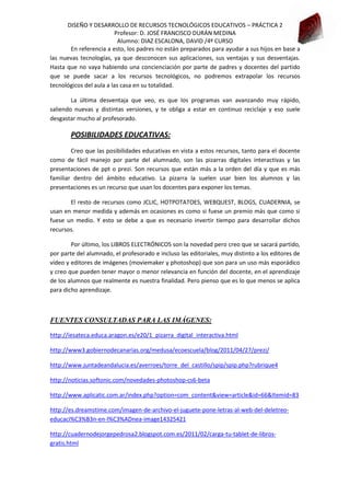 DISEÑO Y DESARROLLO DE RECURSOS TECNOLÓGICOS EDUCATIVOS – PRÁCTICA 2
Profesor: D. JOSÉ FRANCISCO DURÁN MEDINA
Alumno: DIAZ ESCALONA, DAVID /4º CURSO
En referencia a esto, los padres no están preparados para ayudar a sus hijos en base a
las nuevas tecnologías, ya que desconocen sus aplicaciones, sus ventajas y sus desventajas.
Hasta que no vaya habiendo una concienciación por parte de padres y docentes del partido
que se puede sacar a los recursos tecnológicos, no podremos extrapolar los recursos
tecnológicos del aula a las casa en su totalidad.
La última desventaja que veo, es que los programas van avanzando muy rápido,
saliendo nuevas y distintas versiones, y te obliga a estar en continuo reciclaje y eso suele
desgastar mucho al profesorado.

POSIBILIDADES EDUCATIVAS:
Creo que las posibilidades educativas en vista a estos recursos, tanto para el docente
como de fácil manejo por parte del alumnado, son las pizarras digitales interactivas y las
presentaciones de ppt o prezi. Son recursos que están más a la orden del día y que es más
familiar dentro del ámbito educativo. La pizarra la suelen usar bien los alumnos y las
presentaciones es un recurso que usan los docentes para exponer los temas.
El resto de recursos como JCLIC, HOTPOTATOES, WEBQUEST, BLOGS, CUADERNIA, se
usan en menor medida y además en ocasiones es como si fuese un premio más que como si
fuese un medio. Y esto se debe a que es necesario invertir tiempo para desarrollar dichos
recursos.
Por último, los LIBROS ELECTRÓNICOS son la novedad pero creo que se sacará partido,
por parte del alumnado, el profesorado e incluso las editoriales, muy distinto a los editores de
vídeo y editores de imágenes (moviemaker y photoshop) que son para un uso más esporádico
y creo que pueden tener mayor o menor relevancia en función del docente, en el aprendizaje
de los alumnos que realmente es nuestra finalidad. Pero pienso que es lo que menos se aplica
para dicho aprendizaje.

FUENTES CONSULTADAS PARA LAS IMÁGENES:
http://iesateca.educa.aragon.es/e20/1_pizarra_digital_interactiva.html
http://www3.gobiernodecanarias.org/medusa/ecoescuela/blog/2011/04/27/prezi/
http://www.juntadeandalucia.es/averroes/torre_del_castillo/spip/spip.php?rubrique4
http://noticias.softonic.com/novedades-photoshop-cs6-beta
http://www.aplicatic.com.ar/index.php?option=com_content&view=article&id=66&Itemid=83
http://es.dreamstime.com/imagen-de-archivo-el-juguete-pone-letras-al-web-del-deletreoeducaci%C3%B3n-en-l%C3%ADnea-image14325421
http://cuadernodejorgepedrosa2.blogspot.com.es/2011/02/carga-tu-tablet-de-librosgratis.html

 