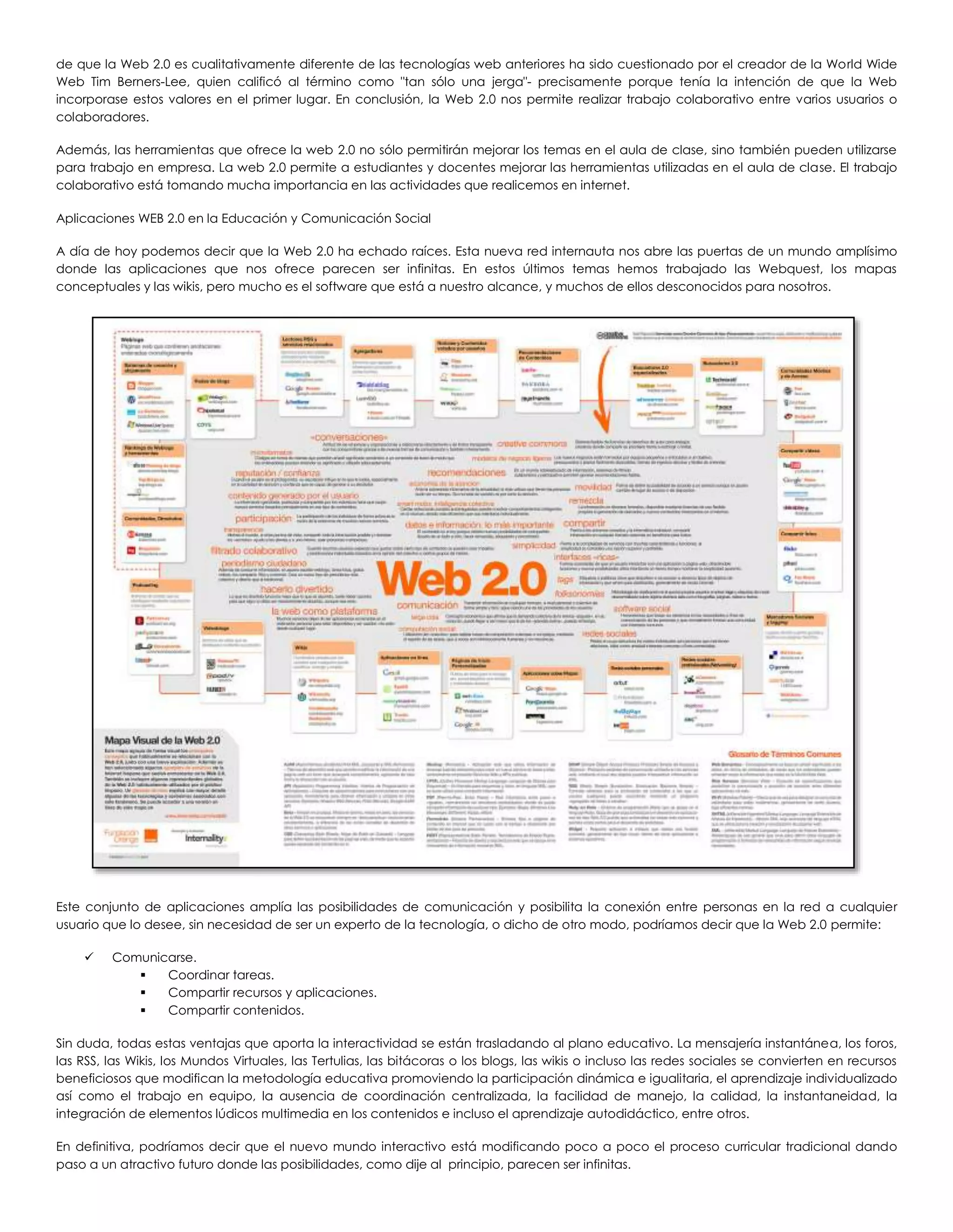 de que la Web 2.0 es cualitativamente diferente de las tecnologías web anteriores ha sido cuestionado por el creador de la World Wide
Web Tim Berners-Lee, quien calificó al término como "tan sólo una jerga"- precisamente porque tenía la intención de que la Web
incorporase estos valores en el primer lugar. En conclusión, la Web 2.0 nos permite realizar trabajo colaborativo entre varios usuarios o
colaboradores.
Además, las herramientas que ofrece la web 2.0 no sólo permitirán mejorar los temas en el aula de clase, sino también pueden utilizarse
para trabajo en empresa. La web 2.0 permite a estudiantes y docentes mejorar las herramientas utilizadas en el aula de clase. El trabajo
colaborativo está tomando mucha importancia en las actividades que realicemos en internet.
Aplicaciones WEB 2.0 en la Educación y Comunicación Social
A día de hoy podemos decir que la Web 2.0 ha echado raíces. Esta nueva red internauta nos abre las puertas de un mundo amplísimo
donde las aplicaciones que nos ofrece parecen ser infinitas. En estos últimos temas hemos trabajado las Webquest, los mapas
conceptuales y las wikis, pero mucho es el software que está a nuestro alcance, y muchos de ellos desconocidos para nosotros.
Este conjunto de aplicaciones amplía las posibilidades de comunicación y posibilita la conexión entre personas en la red a cualquier
usuario que lo desee, sin necesidad de ser un experto de la tecnología, o dicho de otro modo, podríamos decir que la Web 2.0 permite:
 Comunicarse.
 Coordinar tareas.
 Compartir recursos y aplicaciones.
 Compartir contenidos.
Sin duda, todas estas ventajas que aporta la interactividad se están trasladando al plano educativo. La mensajería instantánea, los foros,
las RSS, las Wikis, los Mundos Virtuales, las Tertulias, las bitácoras o los blogs, las wikis o incluso las redes sociales se convierten en recursos
beneficiosos que modifican la metodología educativa promoviendo la participación dinámica e igualitaria, el aprendizaje individualizado
así como el trabajo en equipo, la ausencia de coordinación centralizada, la facilidad de manejo, la calidad, la instantaneidad, la
integración de elementos lúdicos multimedia en los contenidos e incluso el aprendizaje autodidáctico, entre otros.
En definitiva, podríamos decir que el nuevo mundo interactivo está modificando poco a poco el proceso curricular tradicional dando
paso a un atractivo futuro donde las posibilidades, como dije al principio, parecen ser infinitas.
 