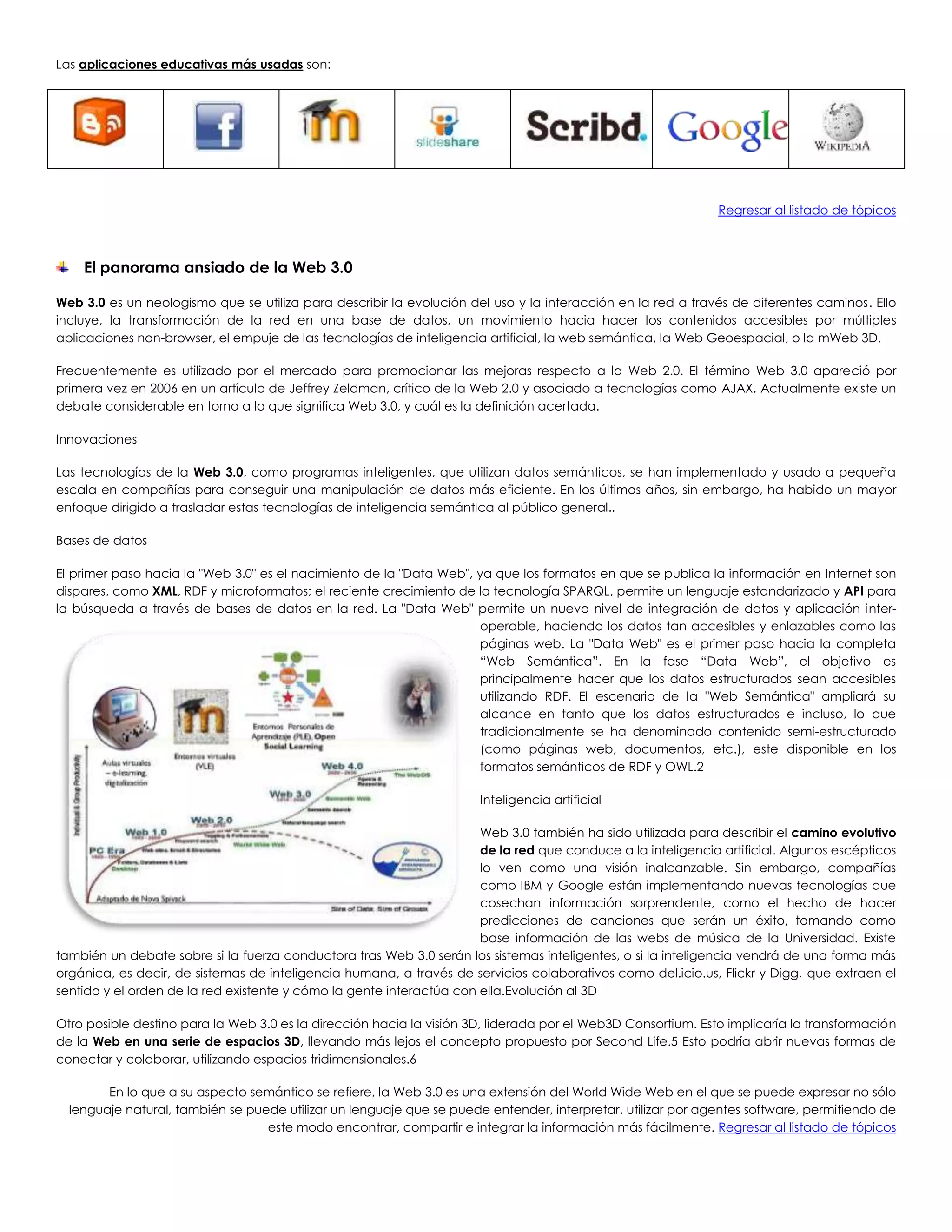 Las aplicaciones educativas más usadas son:
Regresar al listado de tópicos
El panorama ansiado de la Web 3.0
Web 3.0 es un neologismo que se utiliza para describir la evolución del uso y la interacción en la red a través de diferentes caminos. Ello
incluye, la transformación de la red en una base de datos, un movimiento hacia hacer los contenidos accesibles por múltiples
aplicaciones non-browser, el empuje de las tecnologías de inteligencia artificial, la web semántica, la Web Geoespacial, o la mWeb 3D.
Frecuentemente es utilizado por el mercado para promocionar las mejoras respecto a la Web 2.0. El término Web 3.0 apareció por
primera vez en 2006 en un artículo de Jeffrey Zeldman, crítico de la Web 2.0 y asociado a tecnologías como AJAX. Actualmente existe un
debate considerable en torno a lo que significa Web 3.0, y cuál es la definición acertada.
Innovaciones
Las tecnologías de la Web 3.0, como programas inteligentes, que utilizan datos semánticos, se han implementado y usado a pequeña
escala en compañías para conseguir una manipulación de datos más eficiente. En los últimos años, sin embargo, ha habido un mayor
enfoque dirigido a trasladar estas tecnologías de inteligencia semántica al público general..
Bases de datos
El primer paso hacia la "Web 3.0" es el nacimiento de la "Data Web", ya que los formatos en que se publica la información en Internet son
dispares, como XML, RDF y microformatos; el reciente crecimiento de la tecnología SPARQL, permite un lenguaje estandarizado y API para
la búsqueda a través de bases de datos en la red. La "Data Web" permite un nuevo nivel de integración de datos y aplicación inter-
operable, haciendo los datos tan accesibles y enlazables como las
páginas web. La "Data Web" es el primer paso hacia la completa
“Web Semántica”. En la fase “Data Web”, el objetivo es
principalmente hacer que los datos estructurados sean accesibles
utilizando RDF. El escenario de la "Web Semántica" ampliará su
alcance en tanto que los datos estructurados e incluso, lo que
tradicionalmente se ha denominado contenido semi-estructurado
(como páginas web, documentos, etc.), este disponible en los
formatos semánticos de RDF y OWL.2
Inteligencia artificial
Web 3.0 también ha sido utilizada para describir el camino evolutivo
de la red que conduce a la inteligencia artificial. Algunos escépticos
lo ven como una visión inalcanzable. Sin embargo, compañías
como IBM y Google están implementando nuevas tecnologías que
cosechan información sorprendente, como el hecho de hacer
predicciones de canciones que serán un éxito, tomando como
base información de las webs de música de la Universidad. Existe
también un debate sobre si la fuerza conductora tras Web 3.0 serán los sistemas inteligentes, o si la inteligencia vendrá de una forma más
orgánica, es decir, de sistemas de inteligencia humana, a través de servicios colaborativos como del.icio.us, Flickr y Digg, que extraen el
sentido y el orden de la red existente y cómo la gente interactúa con ella.Evolución al 3D
Otro posible destino para la Web 3.0 es la dirección hacia la visión 3D, liderada por el Web3D Consortium. Esto implicaría la transformación
de la Web en una serie de espacios 3D, llevando más lejos el concepto propuesto por Second Life.5 Esto podría abrir nuevas formas de
conectar y colaborar, utilizando espacios tridimensionales.6
En lo que a su aspecto semántico se refiere, la Web 3.0 es una extensión del World Wide Web en el que se puede expresar no sólo
lenguaje natural, también se puede utilizar un lenguaje que se puede entender, interpretar, utilizar por agentes software, permitiendo de
este modo encontrar, compartir e integrar la información más fácilmente. Regresar al listado de tópicos
 