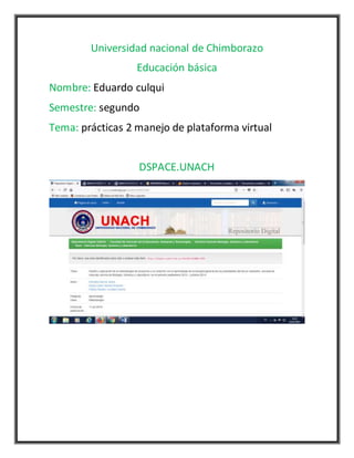 Universidad nacional de Chimborazo
Educación básica
Nombre: Eduardo culqui
Semestre: segundo
Tema: prácticas 2 manejo de plataforma virtual
DSPACE.UNACH
 