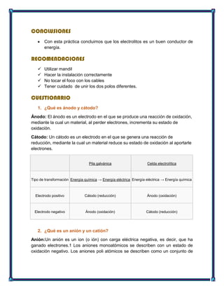 CONCLUSIONES
Con esta práctica concluimos que los electrolitos es un buen conductor de
energía.
RECOMENDACIONES
 Utilizar mandil
 Hacer la instalación correctamente
 No tocar el foco con los cables
 Tener cuidado de unir los dos polos diferentes.
CUESTIONARIO
1. ¿Qué es ánodo y cátodo?
Ánodo: El ánodo es un electrodo en el que se produce una reacción de oxidación,
mediante la cual un material, al perder electrones, incrementa su estado de
oxidación.
Cátodo: Un cátodo es un electrodo en el que se genera una reacción de
reducción, mediante la cual un material reduce su estado de oxidación al aportarle
electrones.
Pila galvánica Celda electrolítica
Tipo de transformación Energía química → Energía eléctrica Energía eléctrica → Energía química
Electrodo positivo Cátodo (reducción) Ánodo (oxidación)
Electrodo negativo Ánodo (oxidación) Cátodo (reducción)
2. ¿Qué es un anión y un catión?
Anión:Un anión es un ion (o ión) con carga eléctrica negativa, es decir, que ha
ganado electrones.1 Los aniones monoatómicos se describen con un estado de
oxidación negativo. Los aniones poli atómicos se describen como un conjunto de
 