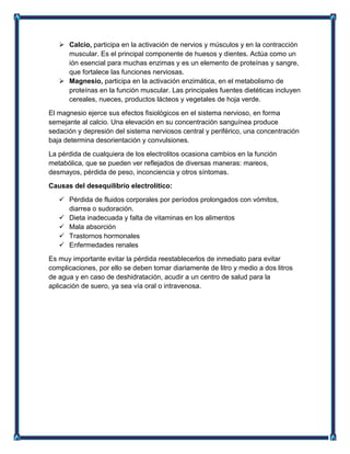  Calcio, participa en la activación de nervios y músculos y en la contracción
muscular. Es el principal componente de huesos y dientes. Actúa como un
ión esencial para muchas enzimas y es un elemento de proteínas y sangre,
que fortalece las funciones nerviosas.
 Magnesio, participa en la activación enzimática, en el metabolismo de
proteínas en la función muscular. Las principales fuentes dietéticas incluyen
cereales, nueces, productos lácteos y vegetales de hoja verde.
El magnesio ejerce sus efectos fisiológicos en el sistema nervioso, en forma
semejante al calcio. Una elevación en su concentración sanguínea produce
sedación y depresión del sistema nerviosos central y periférico, una concentración
baja determina desorientación y convulsiones.
La pérdida de cualquiera de los electrolitos ocasiona cambios en la función
metabólica, que se pueden ver reflejados de diversas maneras: mareos,
desmayos, pérdida de peso, inconciencia y otros síntomas.
Causas del desequilibrio electrolítico:
 Pérdida de fluidos corporales por períodos prolongados con vómitos,
diarrea o sudoración.
 Dieta inadecuada y falta de vitaminas en los alimentos
 Mala absorción
 Trastornos hormonales
 Enfermedades renales
Es muy importante evitar la pérdida reestablecerlos de inmediato para evitar
complicaciones, por ello se deben tomar diariamente de litro y medio a dos litros
de agua y en caso de deshidratación, acudir a un centro de salud para la
aplicación de suero, ya sea vía oral o intravenosa.
 
