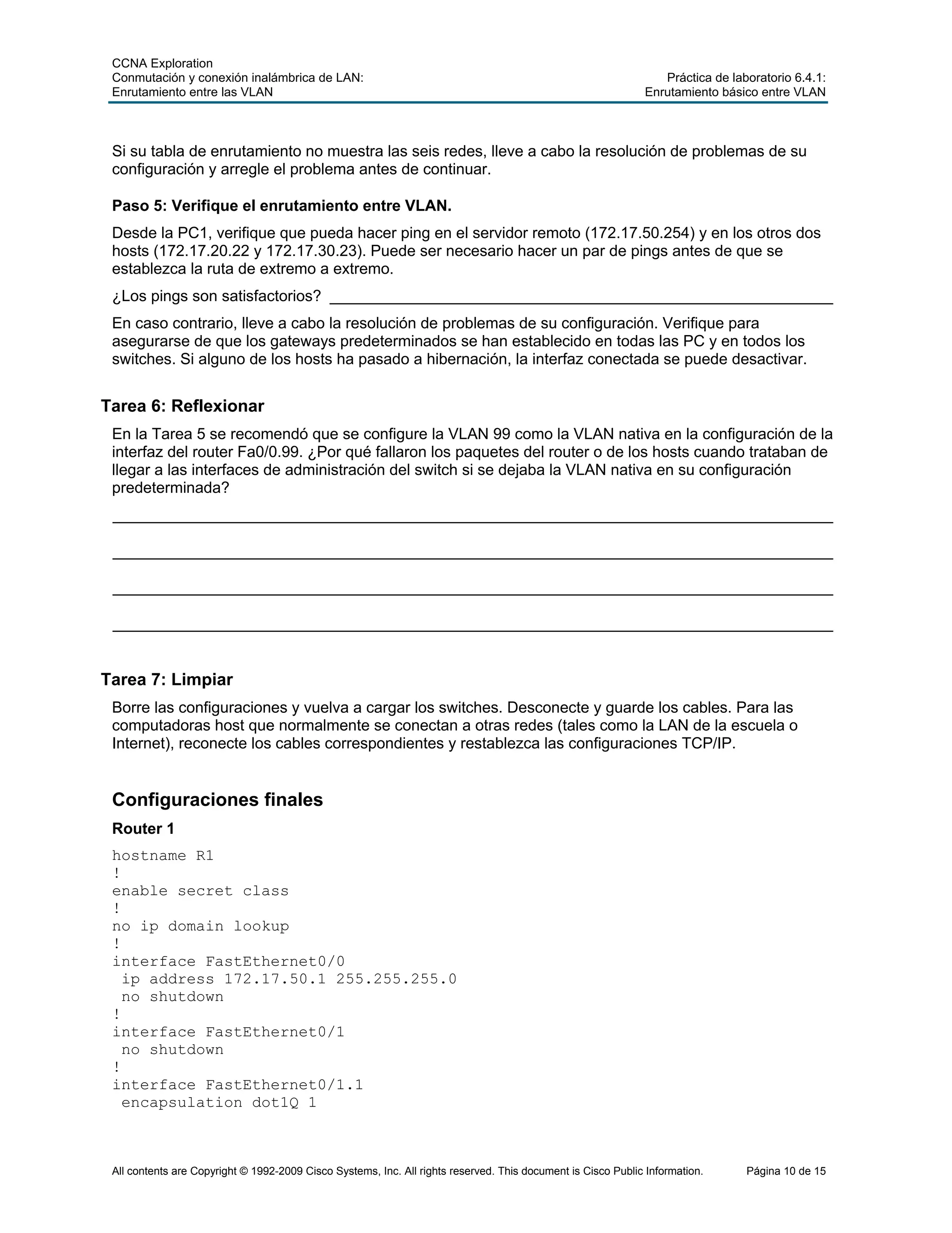 CCNA Exploration
Conmutación y conexión inalámbrica de LAN: Práctica de laboratorio 6.4.1:
Enrutamiento entre las VLAN Enrutamiento básico entre VLAN
All contents are Copyright © 1992-2009 Cisco Systems, Inc. All rights reserved. This document is Cisco Public Information. Página 10 de 15
Si su tabla de enrutamiento no muestra las seis redes, lleve a cabo la resolución de problemas de su
configuración y arregle el problema antes de continuar.
Paso 5: Verifique el enrutamiento entre VLAN.
Desde la PC1, verifique que pueda hacer ping en el servidor remoto (172.17.50.254) y en los otros dos
hosts (172.17.20.22 y 172.17.30.23). Puede ser necesario hacer un par de pings antes de que se
establezca la ruta de extremo a extremo.
¿Los pings son satisfactorios? __________________________________________________________
En caso contrario, lleve a cabo la resolución de problemas de su configuración. Verifique para
asegurarse de que los gateways predeterminados se han establecido en todas las PC y en todos los
switches. Si alguno de los hosts ha pasado a hibernación, la interfaz conectada se puede desactivar.
Tarea 6: Reflexionar
En la Tarea 5 se recomendó que se configure la VLAN 99 como la VLAN nativa en la configuración de la
interfaz del router Fa0/0.99. ¿Por qué fallaron los paquetes del router o de los hosts cuando trataban de
llegar a las interfaces de administración del switch si se dejaba la VLAN nativa en su configuración
predeterminada?
___________________________________________________________________________________
___________________________________________________________________________________
___________________________________________________________________________________
___________________________________________________________________________________
Tarea 7: Limpiar
Borre las configuraciones y vuelva a cargar los switches. Desconecte y guarde los cables. Para las
computadoras host que normalmente se conectan a otras redes (tales como la LAN de la escuela o
Internet), reconecte los cables correspondientes y restablezca las configuraciones TCP/IP.
Configuraciones finales
Router 1
hostname R1
!
enable secret class
!
no ip domain lookup
!
interface FastEthernet0/0
ip address 172.17.50.1 255.255.255.0
no shutdown
!
interface FastEthernet0/1
no shutdown
!
interface FastEthernet0/1.1
encapsulation dot1Q 1
 