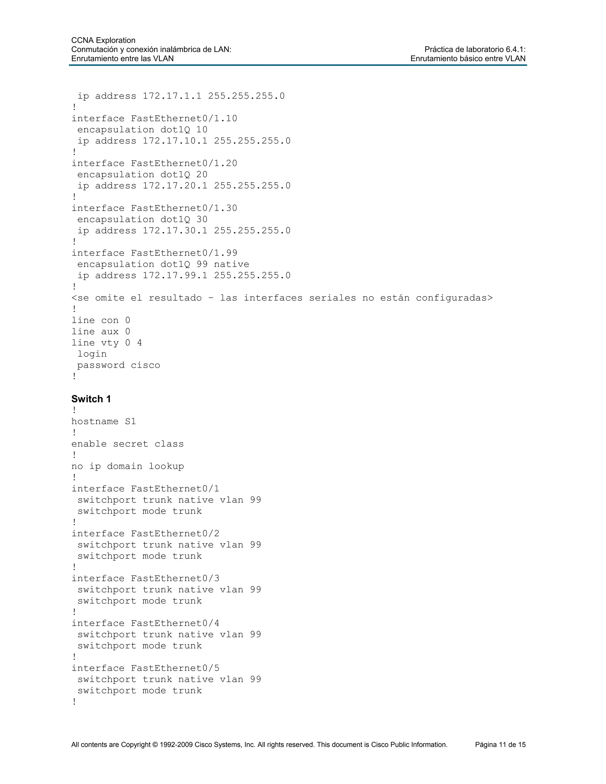CCNA Exploration
Conmutación y conexión inalámbrica de LAN: Práctica de laboratorio 6.4.1:
Enrutamiento entre las VLAN Enrutamiento básico entre VLAN
All contents are Copyright © 1992-2009 Cisco Systems, Inc. All rights reserved. This document is Cisco Public Information. Página 11 de 15
ip address 172.17.1.1 255.255.255.0
!
interface FastEthernet0/1.10
encapsulation dot1Q 10
ip address 172.17.10.1 255.255.255.0
!
interface FastEthernet0/1.20
encapsulation dot1Q 20
ip address 172.17.20.1 255.255.255.0
!
interface FastEthernet0/1.30
encapsulation dot1Q 30
ip address 172.17.30.1 255.255.255.0
!
interface FastEthernet0/1.99
encapsulation dot1Q 99 native
ip address 172.17.99.1 255.255.255.0
!
<se omite el resultado – las interfaces seriales no están configuradas>
!
line con 0
line aux 0
line vty 0 4
login
password cisco
!
Switch 1
!
hostname S1
!
enable secret class
!
no ip domain lookup
!
interface FastEthernet0/1
switchport trunk native vlan 99
switchport mode trunk
!
interface FastEthernet0/2
switchport trunk native vlan 99
switchport mode trunk
!
interface FastEthernet0/3
switchport trunk native vlan 99
switchport mode trunk
!
interface FastEthernet0/4
switchport trunk native vlan 99
switchport mode trunk
!
interface FastEthernet0/5
switchport trunk native vlan 99
switchport mode trunk
!
 